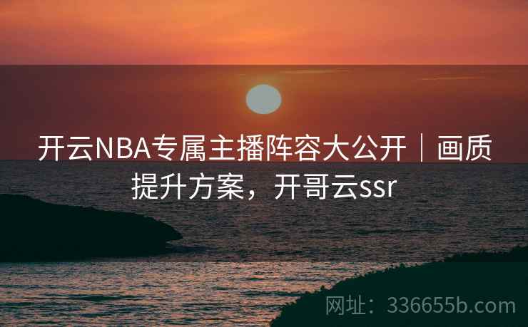 开云NBA专属主播阵容大公开|画质提升方案,开哥云ssr