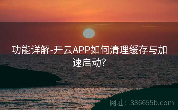 功能详解-开云APP如何清理缓存与加速启动？