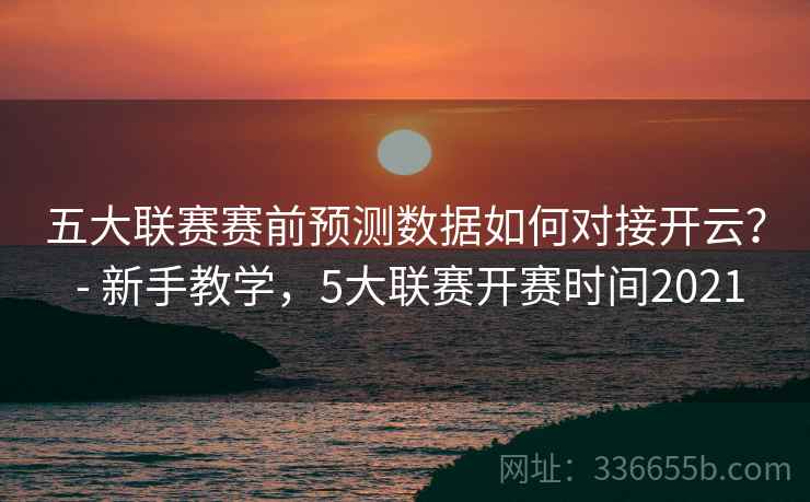 五大联赛赛前预测数据如何对接开云？ - 新手教学，5大联赛开赛时间2021
