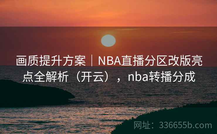 画质提升方案|NBA直播分区改版亮点全解析(开云),nba转播分成