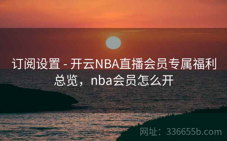 订阅设置 - 开云NBA直播会员专属福利总览，nba会员怎么开