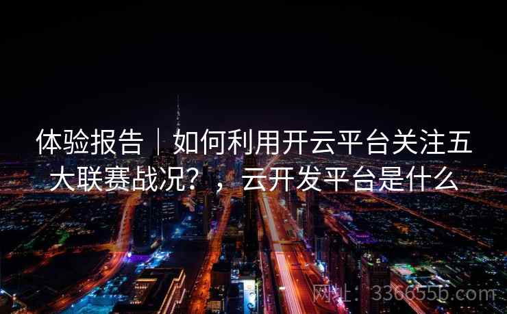体验报告|如何利用开云平台关注五大联赛战况?,云开发平台是什么