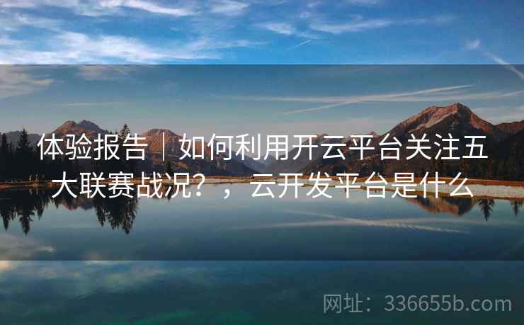 体验报告|如何利用开云平台关注五大联赛战况?,云开发平台是什么