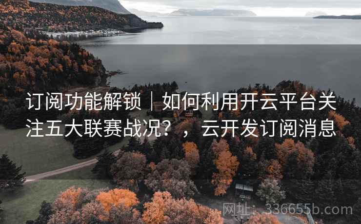 订阅功能解锁｜如何利用开云平台关注五大联赛战况？，云开发订阅消息