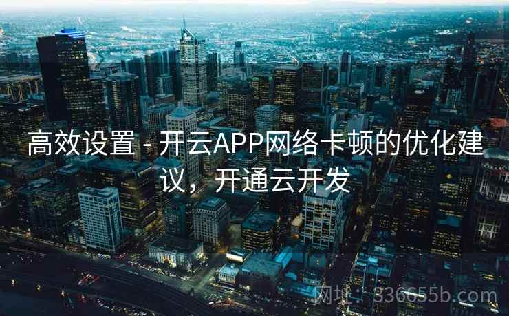 高效设置 - 开云APP网络卡顿的优化建议，开通云开发