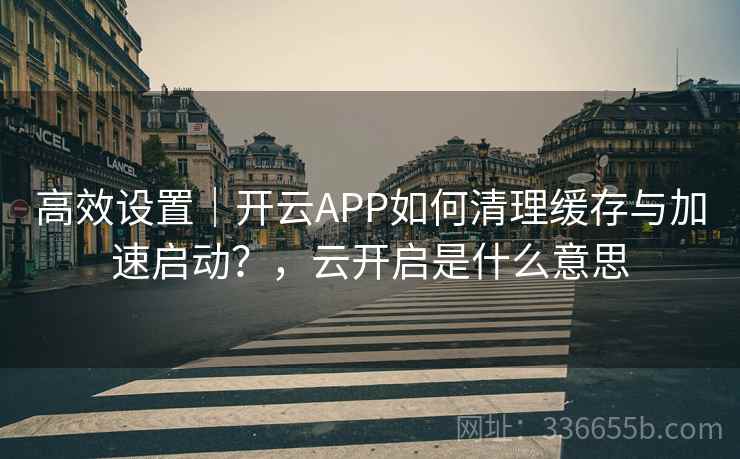 高效设置｜开云APP如何清理缓存与加速启动？，云开启是什么意思