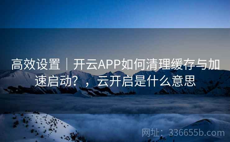 高效设置｜开云APP如何清理缓存与加速启动？，云开启是什么意思