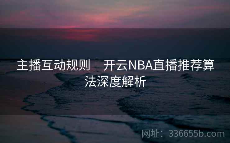 主播互动规则｜开云NBA直播推荐算法深度解析