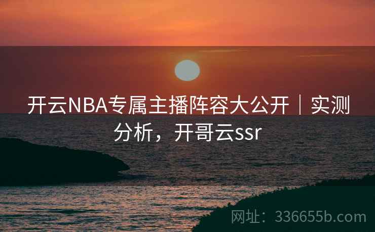 开云NBA专属主播阵容大公开｜实测分析，开哥云ssr
